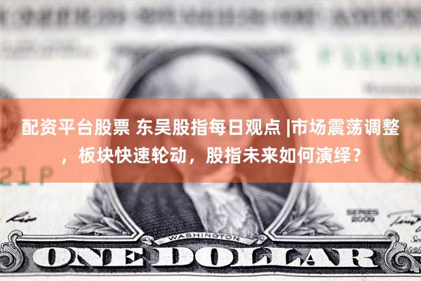 配资平台股票 东吴股指每日观点 |市场震荡调整，板块快速轮动，股指未来如何演绎？