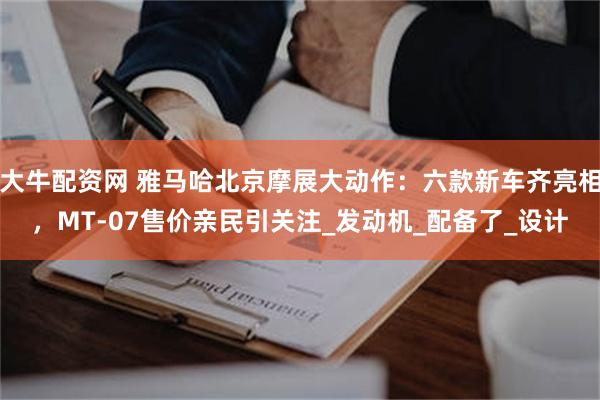 大牛配资网 雅马哈北京摩展大动作：六款新车齐亮相，MT-07售价亲民引关注_发动机_配备了_设计