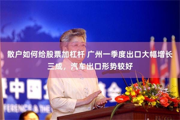 散户如何给股票加杠杆 广州一季度出口大幅增长三成，汽车出口形势较好