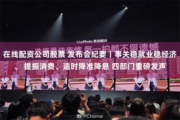 在线配资公司股票 发布会纪要丨事关稳就业稳经济、 提振消费、适时降准降息 四部门重磅发声