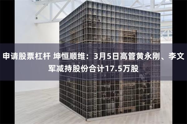申请股票杠杆 坤恒顺维：3月5日高管黄永刚、李文军减持股份合计17.5万股