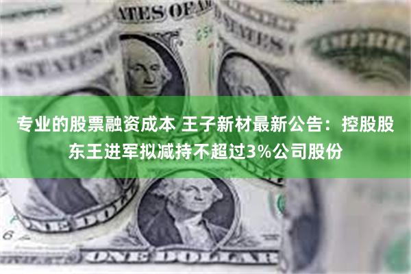 专业的股票融资成本 王子新材最新公告：控股股东王进军拟减持不超过3%公司股份