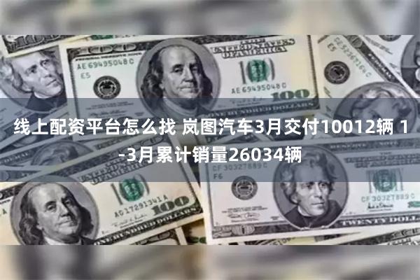 线上配资平台怎么找 岚图汽车3月交付10012辆 1-3月累计销量26034辆