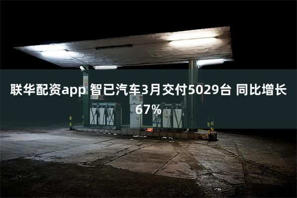 联华配资app 智已汽车3月交付5029台 同比增长67%