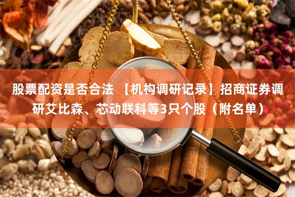 股票配资是否合法 【机构调研记录】招商证券调研艾比森、芯动联科等3只个股（附名单）