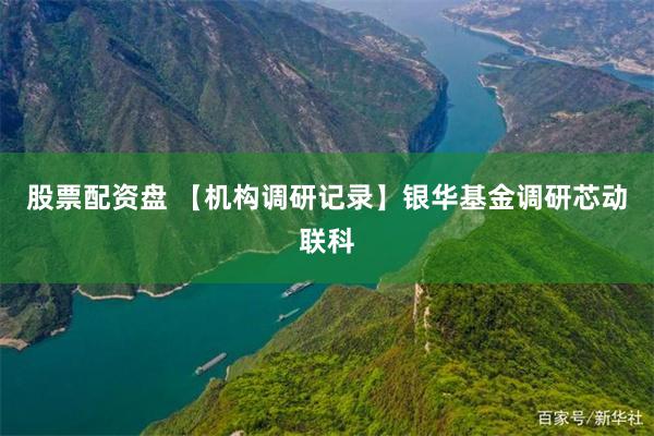 股票配资盘 【机构调研记录】银华基金调研芯动联科