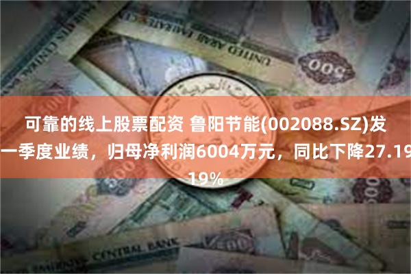 可靠的线上股票配资 鲁阳节能(002088.SZ)发布一季度业绩，归母净利润6004万元，同比下降27.19%