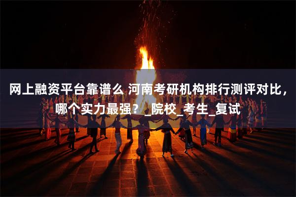 网上融资平台靠谱么 河南考研机构排行测评对比，哪个实力最强？_院校_考生_复试