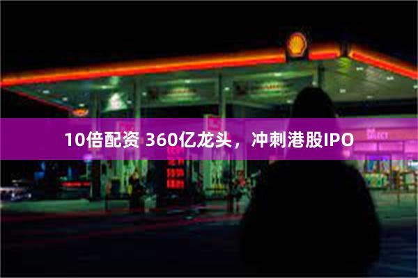 10倍配资 360亿龙头，冲刺港股IPO