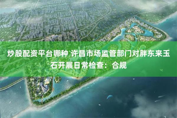 炒股配资平台哪种 许昌市场监管部门对胖东来玉石开展日常检查：合规