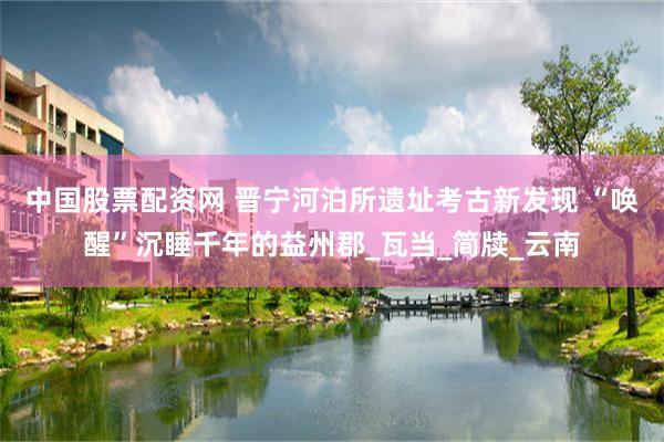 中国股票配资网 晋宁河泊所遗址考古新发现 “唤醒”沉睡千年的益州郡_瓦当_简牍_云南