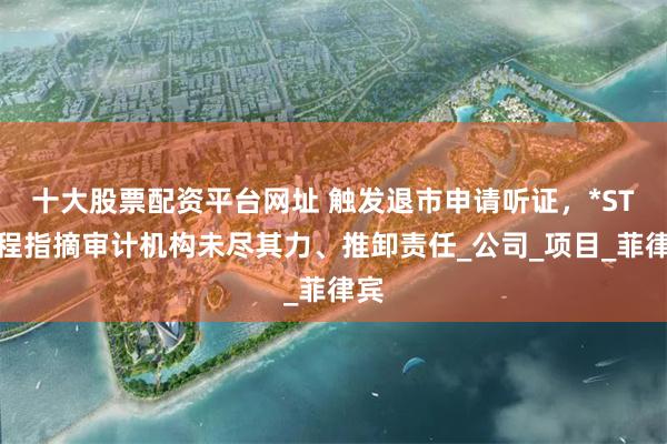 十大股票配资平台网址 触发退市申请听证，*ST中程指摘审计机构未尽其力、推卸责任_公司_项目_菲律宾