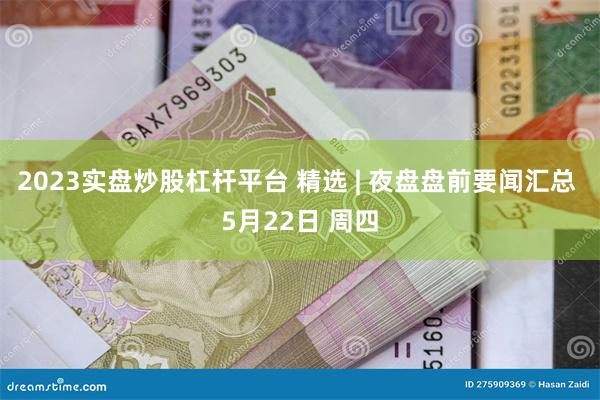 2023实盘炒股杠杆平台 精选 | 夜盘盘前要闻汇总 5月22日 周四