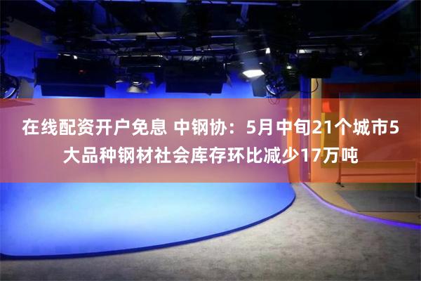 在线配资开户免息 中钢协：5月中旬21个城市5大品种钢材社会库存环比减少17万吨