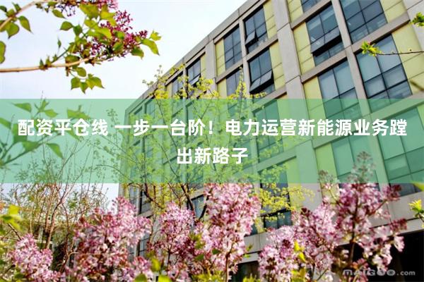 配资平仓线 一步一台阶！电力运营新能源业务蹚出新路子