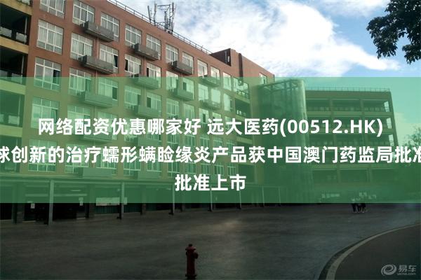网络配资优惠哪家好 远大医药(00512.HK)：全球创新的治疗蠕形螨睑缘炎产品获中国澳门药监局批准上市