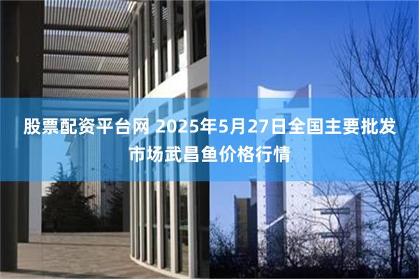股票配资平台网 2025年5月27日全国主要批发市场武昌鱼价格行情