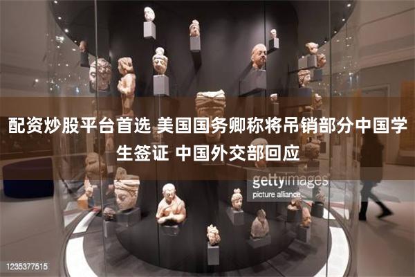 配资炒股平台首选 美国国务卿称将吊销部分中国学生签证 中国外交部回应