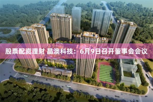 股票配资理财 晶澳科技：6月9日召开董事会会议