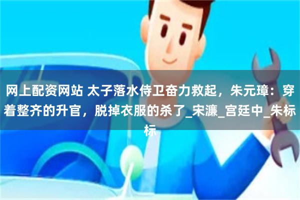 网上配资网站 太子落水侍卫奋力救起，朱元璋：穿着整齐的升官，脱掉衣服的杀了_宋濂_宫廷中_朱标