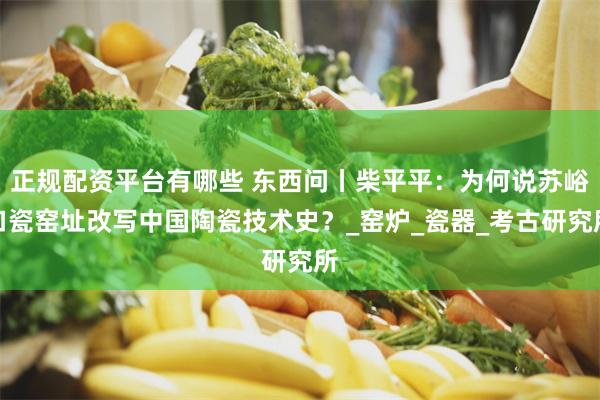 正规配资平台有哪些 东西问丨柴平平：为何说苏峪口瓷窑址改写中国陶瓷技术史？_窑炉_瓷器_考古研究所