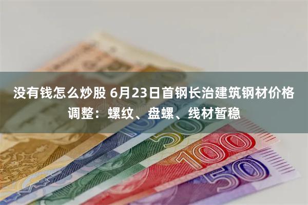 没有钱怎么炒股 6月23日首钢长治建筑钢材价格调整：螺纹、盘螺、线材暂稳
