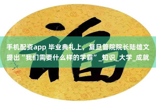 手机配资app 毕业典礼上，复旦管院院长陆雄文提出“我们需要什么样的学霸”_知识_大学_成就
