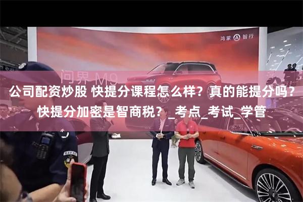 公司配资炒股 快提分课程怎么样？真的能提分吗？快提分加密是智商税？_考点_考试_学管