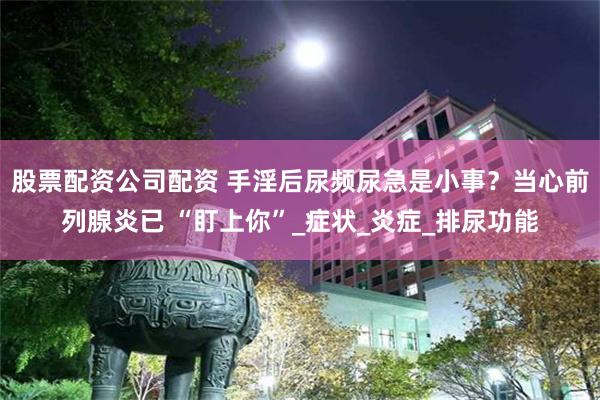 股票配资公司配资 手淫后尿频尿急是小事？当心前列腺炎已 “盯上你”_症状_炎症_排尿功能