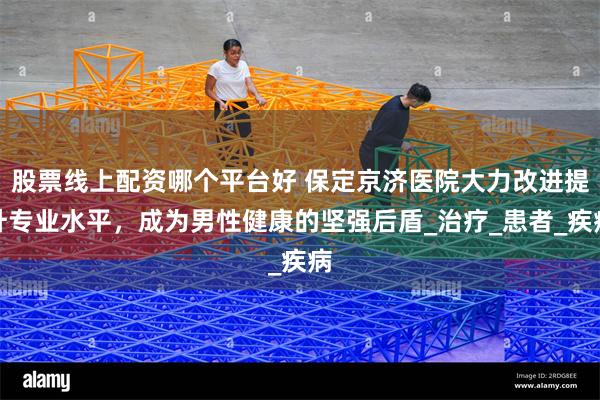 股票线上配资哪个平台好 保定京济医院大力改进提升专业水平，成为男性健康的坚强后盾_治疗_患者_疾病