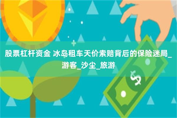股票杠杆资金 冰岛租车天价索赔背后的保险迷局_游客_沙尘_旅游