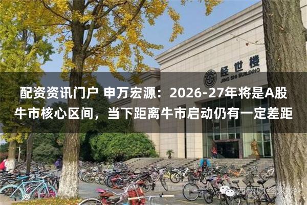 配资资讯门户 申万宏源：2026-27年将是A股牛市核心区间，当下距离牛市启动仍有一定差距