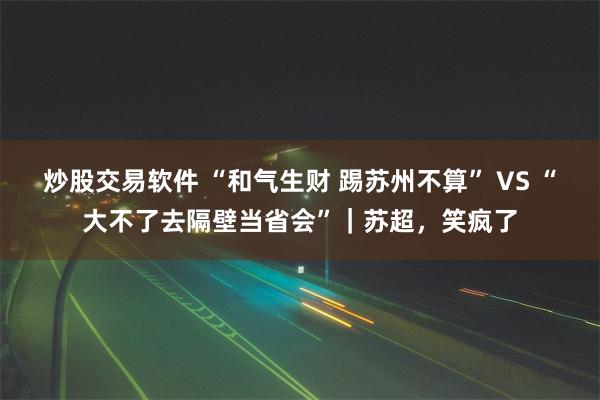 炒股交易软件 “和气生财 踢苏州不算” VS “大不了去隔壁当省会”｜苏超，笑疯了